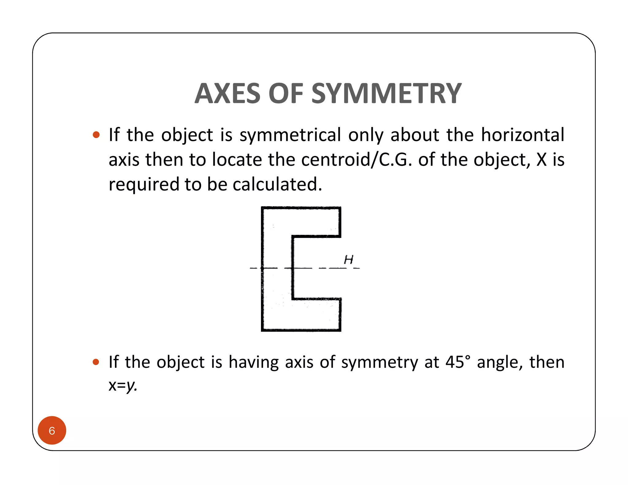 AXES OF SYMMETRY
    If the object is symmetrical only about the horizontal
    axis then to locate the centroid/C.G. of the object, X is
    required to be calculated.




    If the object is having axis of symmetry at 45° angle, then
    x=y.

6
 