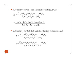 1. Similarly for one dimensional objects (e.g wire)
          L1 x1 + L2 x2 + L3 x3 + ......,+ Ln xn
     X=
                L1 + L2 + L3 + ....,+ Ln

        L1 y1 + L2 y2 + L3 y3 + ......,+ Ln yn
     Y=
              L1 + L2 + L3 + ....,+ Ln

     2. Similarly for Solid objects (e.g having 3-dimensional)
           V1 x1 + V2 x2 + V3 x3 + ......,+Vn xn
        X=
                 V1 + V2 + V3 + ....,+Vn

          V1 y1 + V2 y2 + V3 y3 + ......,+Vn yn
       Y=
                V1 + V2 + V3 + ....,+Vn

12
 