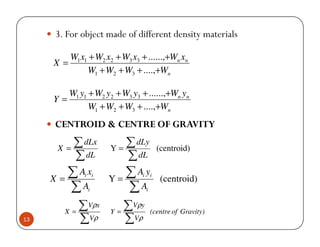 3. For object made of different density materials

          W1 x1 + W2 x2 + W3 x3 + ......,+Wn xn
     X=
               W1 + W2 + W3 + ....,+Wn

        W1 y1 + W2 y2 + W3 y3 + ......,+Wn yn
     Y=
              W1 + W2 + W3 + ....,+Wn
     CENTROID & CENTRE OF GRAVITY

      X =
          ∑ dLx       Y=
                         ∑ dLy              (centroid)
          ∑ dL           ∑ dL
     X=
        ∑Ax   i i
                      Y=
                         ∑Ay    i       i
                                             (centroid)
        ∑A     i         ∑A         i



        X =
            ∑Vρx      Y=
                         ∑Vρy           (centre of Gravity)
13          ∑Vρ          ∑ Vρ
 