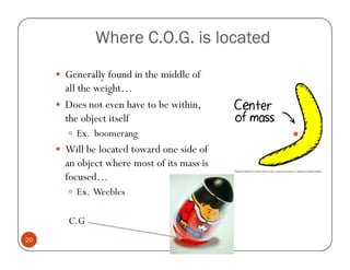 Where C.O.G. is located
     Generally found in the middle of
     all the weight…
     Does not even have to be within,
     the object itself
       Ex. boomerang
     Will be located toward one side of
     an object where most of its mass is
     focused…
       Ex. Weebles

     C.G
20
 