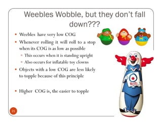 Weebles Wobble, but they don’t fall
                  down???
     Weebles have very low COG
     Whenever rolling it will roll to a stop
     when its COG is as low as possible
       This occurs when it is standing upright
       Also occurs for inflatable toy clowns
     Objects with a low COG are less likely
     to topple because of this principle

     Higher COG is, the easier to topple


21
 