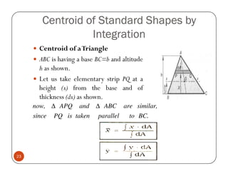 Centroid of Standard Shapes by
                  Integration
       Centroid of a Triangle
       ABC is having a base BC=b and altitude
       h as shown.
       Let us take elementary strip PQ at a
       height (x) from the base and of
       thickness (dx) as shown.
     now, ∆ APQ      and   ∆ ABC       are similar,
     since   PQ is taken    parallel    to BC.




23
 