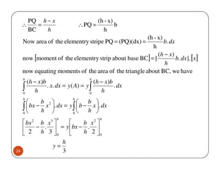 PQ h − x                        (h - x)
     ∴      =                   ∴ PQ =           b
         BC   h                            h
                                                       (h - x)
     Now area of the elementry stripe PQ = (PQ)(dx) =          b. dx
                                                         h
                                                            (h − x)
     now [moment of the elementry strip about base BC] = [           b. dx]. [x ]
                                                               h
     now equating moments of the area of the triangle about BC, we have
     h                              h
       (h − x)b                        (h − x)b
     ∫ h
     0
                . x. dx = y ( A) = y ∫
                                     0
                                          h
                                                . dx

     h                      h
           b                   b 
     ∫ h 
     0
        bx − x 2 . dx = y ∫  b − x . dx
                           0
                                  h 
                     h                   h
      bx 2 b x 3       b x2 
          − .  = y bx − . 
      2 h 3 0          h 2 0
                    h
                 y=
24                  3
 