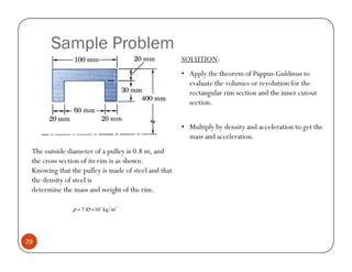 Sample Problem
                                                     SOLUTION:
                                                     • Apply the theorem of Pappus-Guldinus to
                                                       evaluate the volumes or revolution for the
                                                       rectangular rim section and the inner cutout
                                                       section.


                                                     • Multiply by density and acceleration to get the
                                                       mass and acceleration.
 The outside diameter of a pulley is 0.8 m, and
 the cross section of its rim is as shown.
 Knowing that the pulley is made of steel and that
 the density of steel is
 determine the mass and weight of the rim.

               ρ = 7.85 ×103 kg m 3




29
 