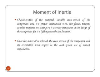 Moment of Inertia
     Characteristics of the material, suitable cross-section of the
     component and it's proper orientation w.r.t. the forces, torques,
     couples, moments etc. acting on it are very important in the design of
     the component for it's lifelong trouble less function.

     Once the material is selected, the cross section of the component and
     its orientation with respect to the load system are of utmost
     importance.




35
 
