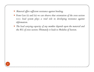 Material offers sufficient resistance against bending.
     From Case (i) and (ii) we can observe that orientation of the cross-section
     w.r.t. load system plays a vital role in developing resistance against
     deformation.
     The load carrying capacity of any member depends upon the material and
     the M.I. of cross-section. Ultimately it leads to Modulus of Section.




37
 