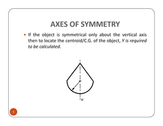 AXES OF SYMMETRY
    If the object is symmetrical only about the vertical axis
    then to locate the centroid/C.G. of the object, Y is required
    to be calculated.




5
 