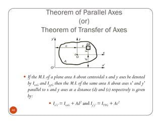 Theorem of Parallel Axes
                        (or)
             Theorem of Transfer of Axes




     If the M.I. of a plane area A about centroidal x and y axes be denoted
     by IxxG and IyyG then the M.I. of the same area A about axes x' and y'
     parallel to x and y axes at a distance (d) and (c) respectively is given
     by:
                     Ix'x' = IxxG + Ad2 and Iy'y' = IYYG + Ac2
46
 