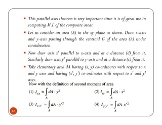 This parallel axes theorem is very important since it is of great use in
     computing M.I. of the composite areas.
     Let us consider an area (A) in the xy plane as shown. Draw x-axis
     and y-axis passing through the centroid G of the area (A) under
     consideration.
     Now draw axis x' parallel to x-axis and at a distance (d) from it.
     Similarly draw axis y' parallel to y-axis and at a distance (c) from it.
     Take elementary area dA having (x, y) co-ordinates with respect to x
     and y axes and having (x', y') co-ordinates with respect to x' and y'
     axes.




47
 