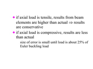 if axial load is tensile, results from beam elements are higher than actual    results are conservative if axial load is compressive, results are less than actual size of error is small until load is about 25% of Euler buckling load 