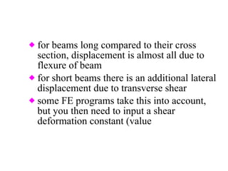for beams long compared to their cross section, displacement is almost all due to flexure of beam for short beams there is an additional lateral displacement due to transverse shear some FE programs take this into account, but you then need to input a shear deformation constant (value  associated with geometry of cross section) 