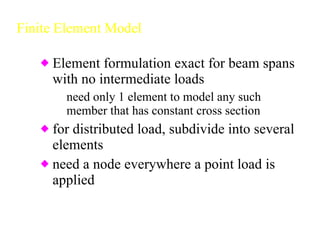Finite Element Model Element formulation exact for beam spans with no intermediate loads need only 1 element to model any such member that has constant cross section for distributed load, subdivide into several elements need a node everywhere a point load is applied 