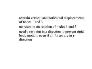 restrain vertical and horizontal displacements of nodes 1 and 3 no restraint on rotation of nodes 1 and 3 need a restraint in  x  direction to prevent rigid body motion, even if all forces are in  y  direction 