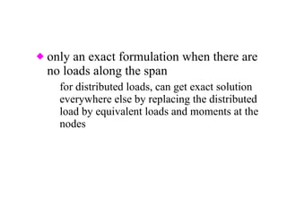 only an exact formulation when there are no loads along the span for distributed loads, can get exact solution everywhere else by replacing the distributed load by equivalent loads and moments at the nodes 