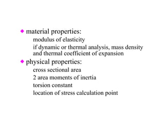 material properties: modulus of elasticity if dynamic or thermal analysis, mass density and thermal coefficient of expansion physical properties: cross sectional area 2 area moments of inertia torsion constant location of stress calculation point 
