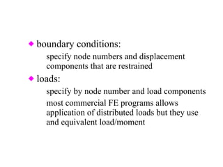 boundary conditions: specify node numbers and displacement components that are restrained loads: specify by node number and load components most commercial FE programs allows application of distributed loads but they use and equivalent load/moment  set internally 