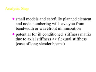 Analysis Step small models and carefully planned element and node numbering will save you from bandwidth or wavefront minimization potential for ill conditioned  stiffness matrix due to axial stiffness >> flexural stiffness (case of long slender beams) 