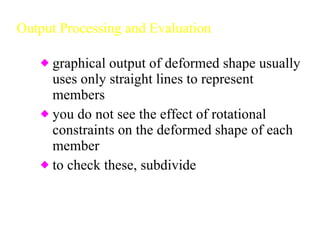 Output Processing and Evaluation graphical output of deformed shape usually uses only straight lines to represent members you do not see the effect of rotational constraints on the deformed shape of each member to check these, subdivide  each member and redo the analysis 