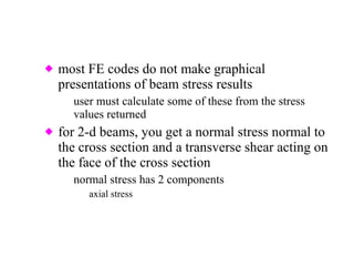 most FE codes do not make graphical presentations of beam stress results user must calculate some of these from the stress values returned for 2-d beams, you get a normal stress normal to the cross section and a transverse shear acting on the face of the cross section normal stress has 2 components axial stress bending stress due to moment 