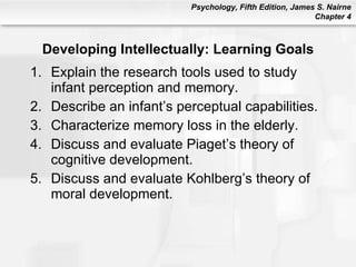 Developing Intellectually: Learning Goals Explain the research tools used to study infant perception and memory. Describe an infant’s perceptual capabilities. Characterize memory loss in the elderly. Discuss and evaluate Piaget’s theory of cognitive development. Discuss and evaluate Kohlberg’s theory of moral development. 