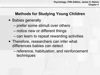 Methods for Studying Young Children Babies generally prefer some stimuli over others notice new or different things can learn to repeat rewarding activities Therefore, researchers can infer what differences babies can detect reference, habituation, and reinforcement techniques 