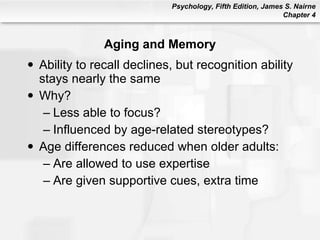 Aging and Memory Ability to recall declines, but recognition ability stays nearly the same Why? Less able to focus? Influenced by age-related stereotypes? Age differences reduced when older adults: Are allowed to use expertise Are given supportive cues, extra time 
