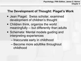 The Development of Thought: Piaget’s Work Jean Piaget:  Swiss scholar, examined development of children’s thought Children think, organize the world meaningfully -- but differently than adults Schemata: Mental models guiding and interpreting experiences Inaccurate early in childhood Become more adultlike throughout childhood 