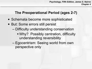 The Preoperational Period (ages 2-7) Schemata become more sophisticated But: Some errors still persist Difficulty understanding conservation Why?  Possibly centration, difficulty understanding reversibility Egocentrism: Seeing world from own perspective only 