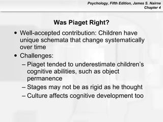 Was Piaget Right? Well-accepted contribution: Children have unique schemata that change systematically over time Challenges: Piaget tended to underestimate children’s cognitive abilities, such as object permanence Stages may not be as rigid as he thought Culture affects cognitive development too 