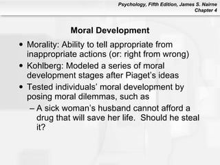 Moral Development Morality: Ability to tell appropriate from inappropriate actions (or: right from wrong) Kohlberg: Modeled a series of moral development stages after Piaget’s ideas Tested individuals’ moral development by posing moral dilemmas, such as A sick woman’s husband cannot afford a drug that will save her life.  Should he steal it? 