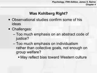 Was Kohlberg Right? Observational studies confirm some of his ideas Challenges: Too much emphasis on an abstract code of justice? Too much emphasis on individualism rather than collective goals, not enough on group welfare? May reflect bias toward Western culture 
