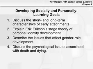 Developing Socially and Personally: Learning Goals Discuss the short- and long-term characteristics of early attachments. Explain Erik Erikson’s stage theory of personal identity development. Describe the issues that affect gender-role development. Discuss the psychological issues associated with death and dying. 