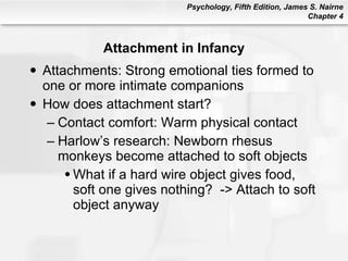 Attachment in Infancy Attachments: Strong emotional ties formed to one or more intimate companions How does attachment start? Contact comfort: Warm physical contact Harlow’s research: Newborn rhesus monkeys become attached to soft objects What if a hard wire object gives food, soft one gives nothing?  -> Attach to soft object anyway 