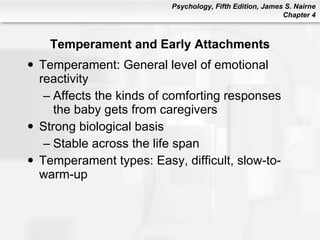 Temperament and Early Attachments Temperament: General level of emotional reactivity Affects the kinds of comforting responses the baby gets from caregivers Strong biological basis Stable across the life span Temperament types: Easy, difficult, slow-to-warm-up 