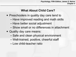 What About Child Care? Preschoolers in quality day care tend to Have improved reading and math skills Have better social adjustment  Show small or no differences in attachment Quality day care means: Safe and clean physical environment Well-trained, positive, cheerful staff Low child-teacher ratio 