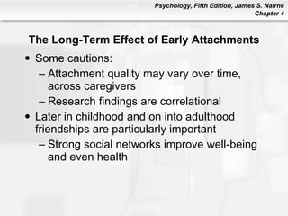 The Long-Term Effect of Early Attachments Some cautions: Attachment quality may vary over time, across caregivers Research findings are correlational Later in childhood and on into adulthood  friendships are particularly important Strong social networks improve well-being and even health 