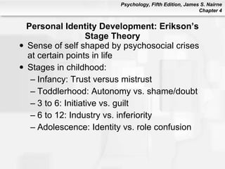 Personal Identity Development: Erikson’s Stage Theory Sense of self shaped by psychosocial crises at certain points in life Stages in childhood: Infancy: Trust versus mistrust Toddlerhood: Autonomy vs. shame/doubt 3 to 6: Initiative vs. guilt 6 to 12: Industry vs. inferiority Adolescence: Identity vs. role confusion 