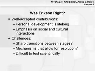 Was Erikson Right? Well-accepted contributions: Personal development is lifelong Emphasis on social and cultural interactions  Challenges: Sharp transitions between stages? Mechanisms that allow for resolution? Difficult to test scientifically 
