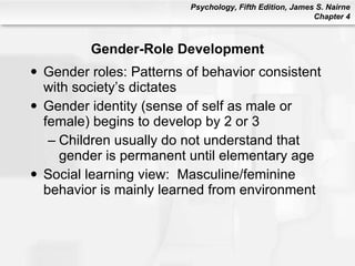 Gender-Role Development Gender roles: Patterns of behavior consistent with society’s dictates Gender identity (sense of self as male or female) begins to develop by 2 or 3 Children usually do not understand that gender is permanent until elementary age Social learning view:  Masculine/feminine behavior is mainly learned from environment 