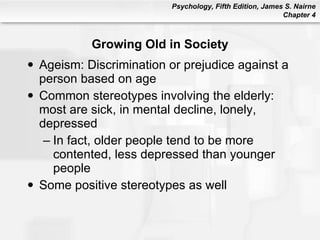 Growing Old in Society Ageism: Discrimination or prejudice against a person based on age Common stereotypes involving the elderly: most are sick, in mental decline, lonely, depressed In fact, older people tend to be more contented, less depressed than younger people Some positive stereotypes as well 