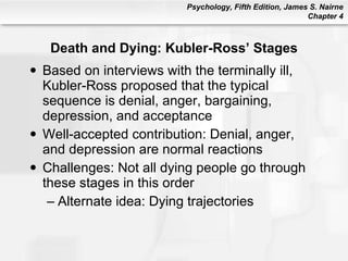 Death and Dying: Kubler-Ross’ Stages Based on interviews with the terminally ill, Kubler-Ross proposed that the typical sequence is denial, anger, bargaining, depression, and acceptance Well-accepted contribution: Denial, anger, and depression are normal reactions Challenges: Not all dying people go through these stages in this order Alternate idea: Dying trajectories 
