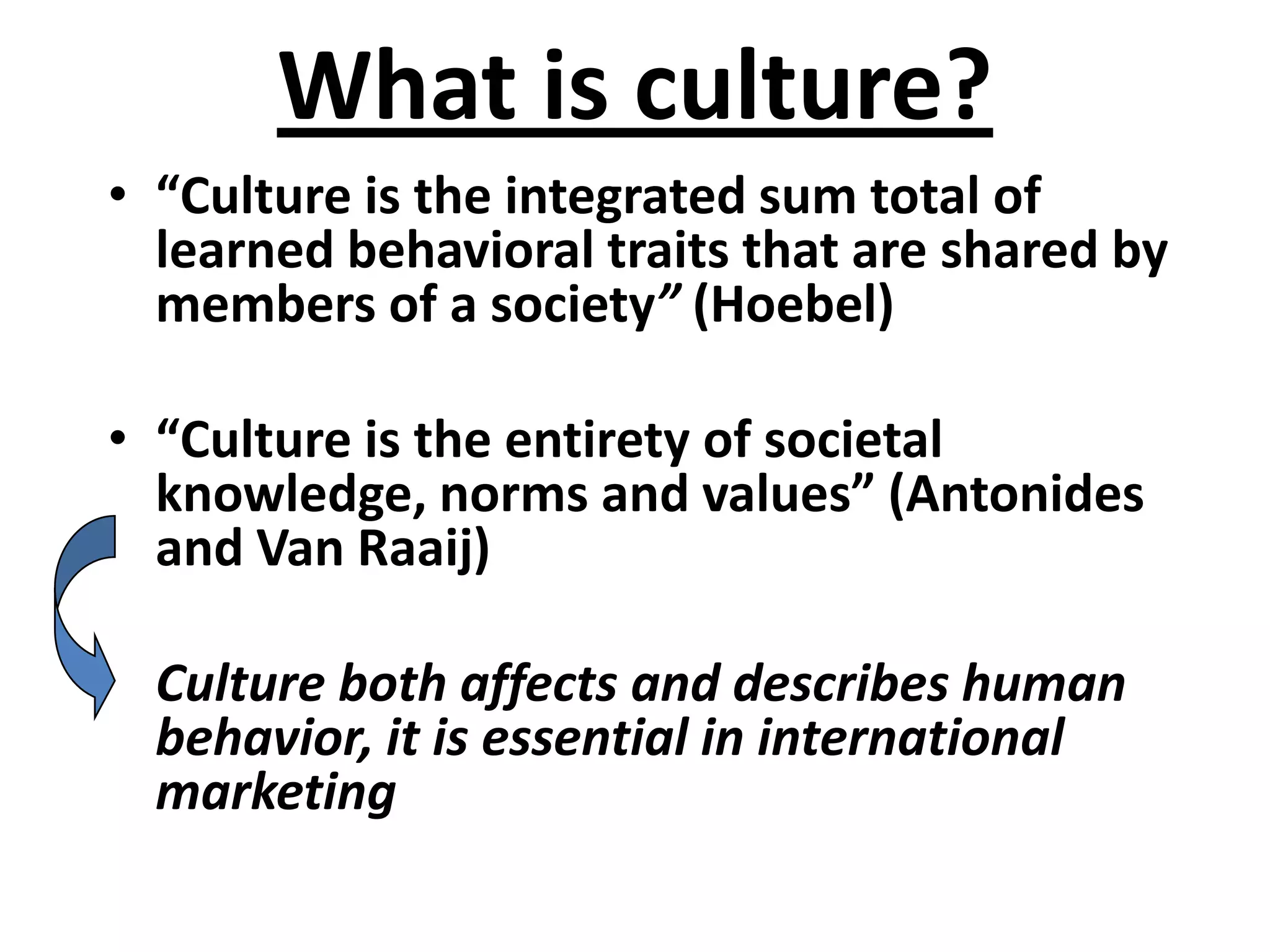 What is culture?
• “Culture is the integrated sum total of
  learned behavioral traits that are shared by
  members of a society” (Hoebel)

• “Culture is the entirety of societal
  knowledge, norms and values” (Antonides
  and Van Raaij)

  Culture both affects and describes human
  behavior, it is essential in international
  marketing
 