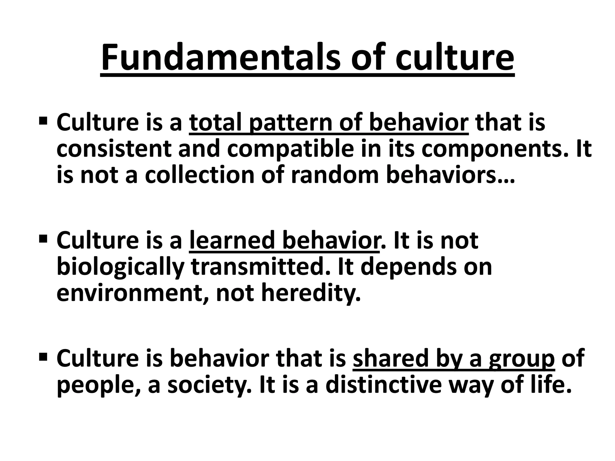 Fundamentals of culture
 Culture is a total pattern of behavior that is
  consistent and compatible in its components. It
  is not a collection of random behaviors…

 Culture is a learned behavior. It is not
  biologically transmitted. It depends on
  environment, not heredity.

 Culture is behavior that is shared by a group of
  people, a society. It is a distinctive way of life.
 