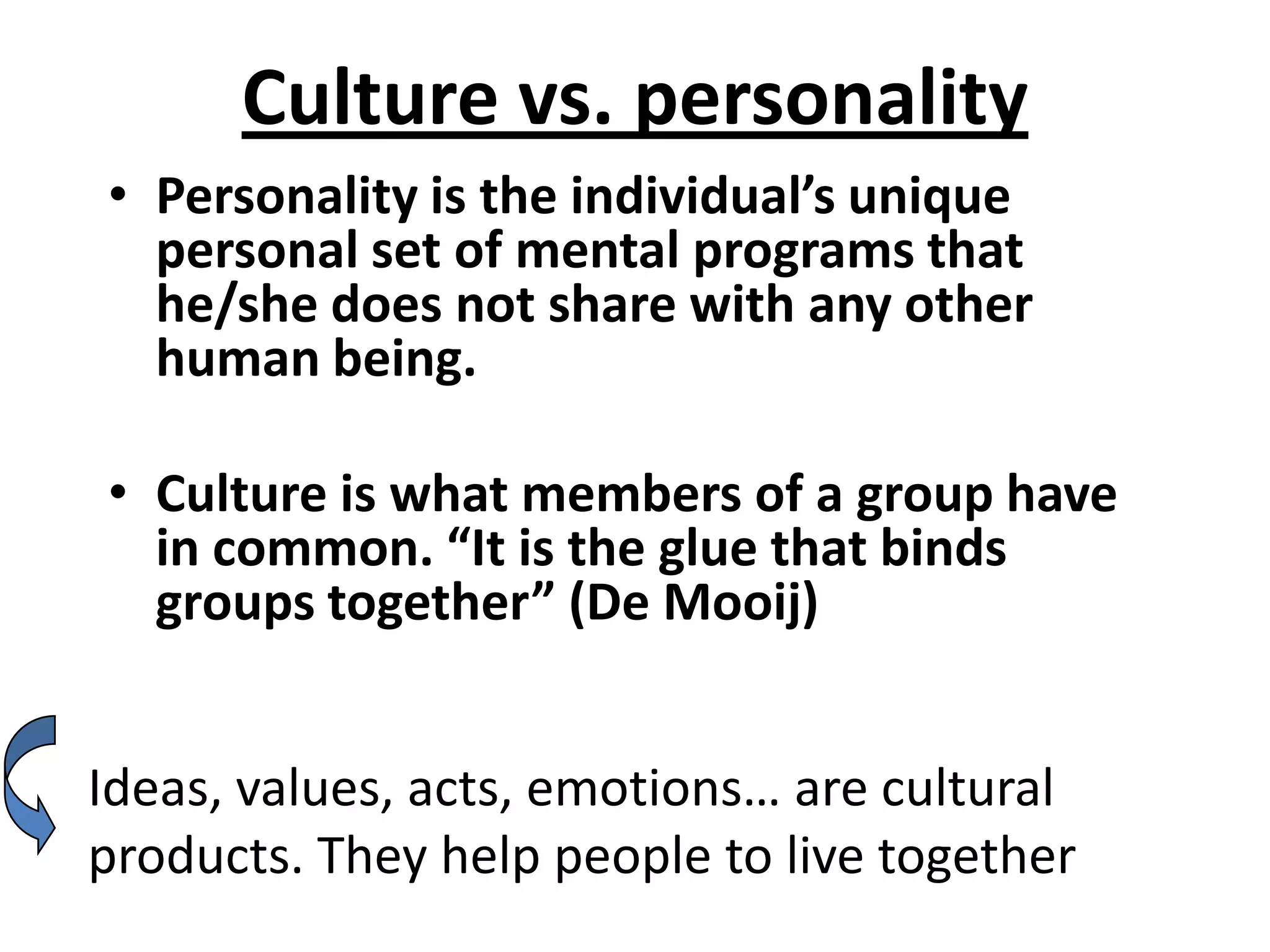 Culture vs. personality
• Personality is the individual’s unique
  personal set of mental programs that
  he/she does not share with any other
  human being.

• Culture is what members of a group have
  in common. “It is the glue that binds
  groups together” (De Mooij)


Ideas, values, acts, emotions… are cultural
products. They help people to live together
 
