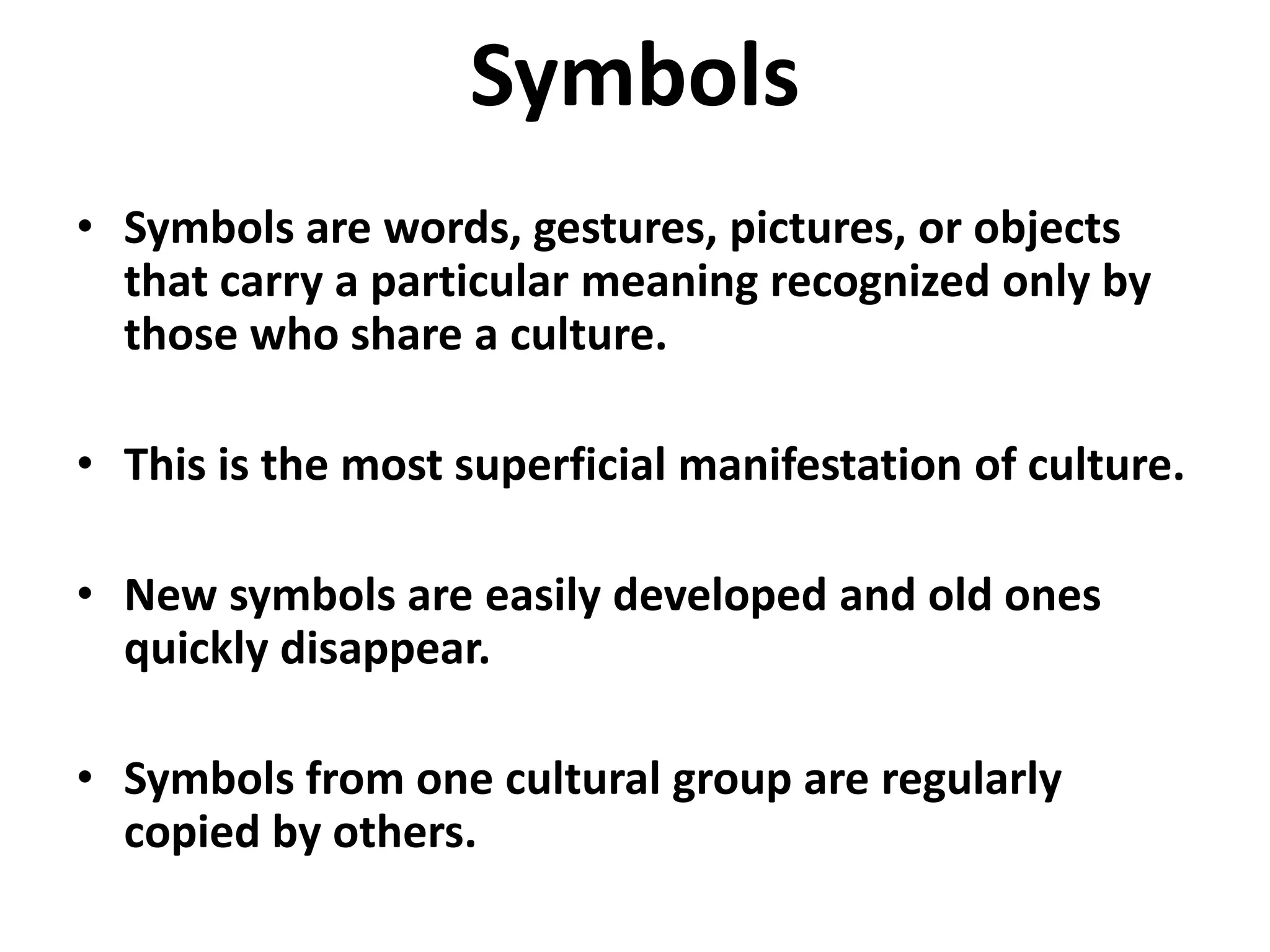 Symbols
• Symbols are words, gestures, pictures, or objects
  that carry a particular meaning recognized only by
  those who share a culture.

• This is the most superficial manifestation of culture.

• New symbols are easily developed and old ones
  quickly disappear.

• Symbols from one cultural group are regularly
  copied by others.
 