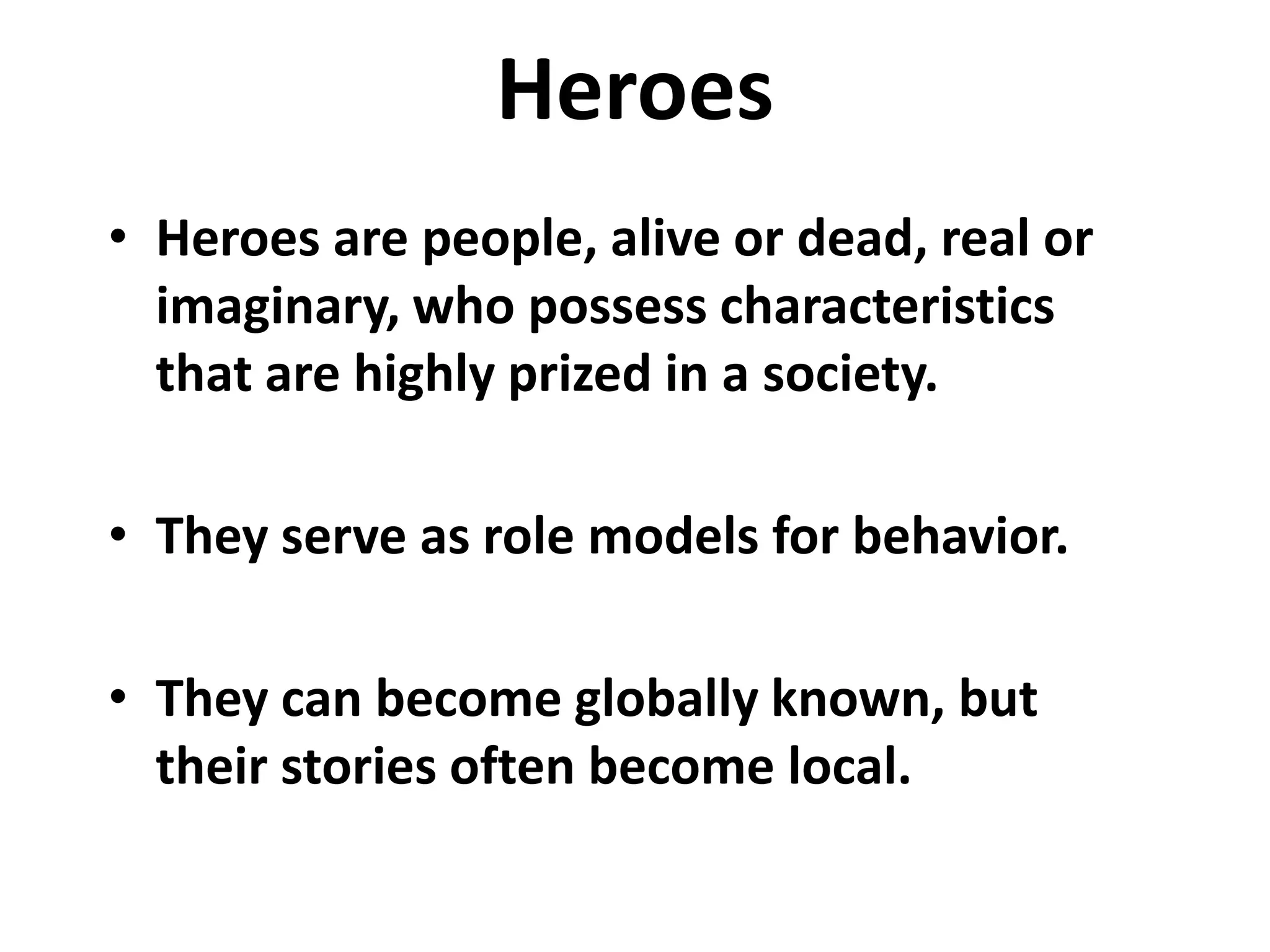 Heroes
• Heroes are people, alive or dead, real or
  imaginary, who possess characteristics
  that are highly prized in a society.

• They serve as role models for behavior.

• They can become globally known, but
  their stories often become local.
 