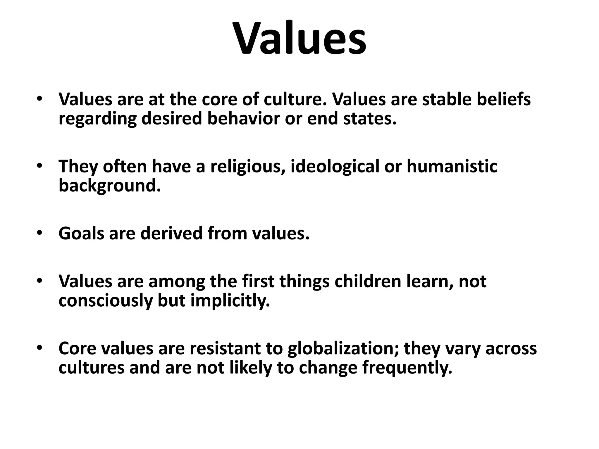 Values
• Values are at the core of culture. Values are stable beliefs
  regarding desired behavior or end states.

• They often have a religious, ideological or humanistic
  background.

• Goals are derived from values.

• Values are among the first things children learn, not
  consciously but implicitly.

• Core values are resistant to globalization; they vary across
  cultures and are not likely to change frequently.
 
