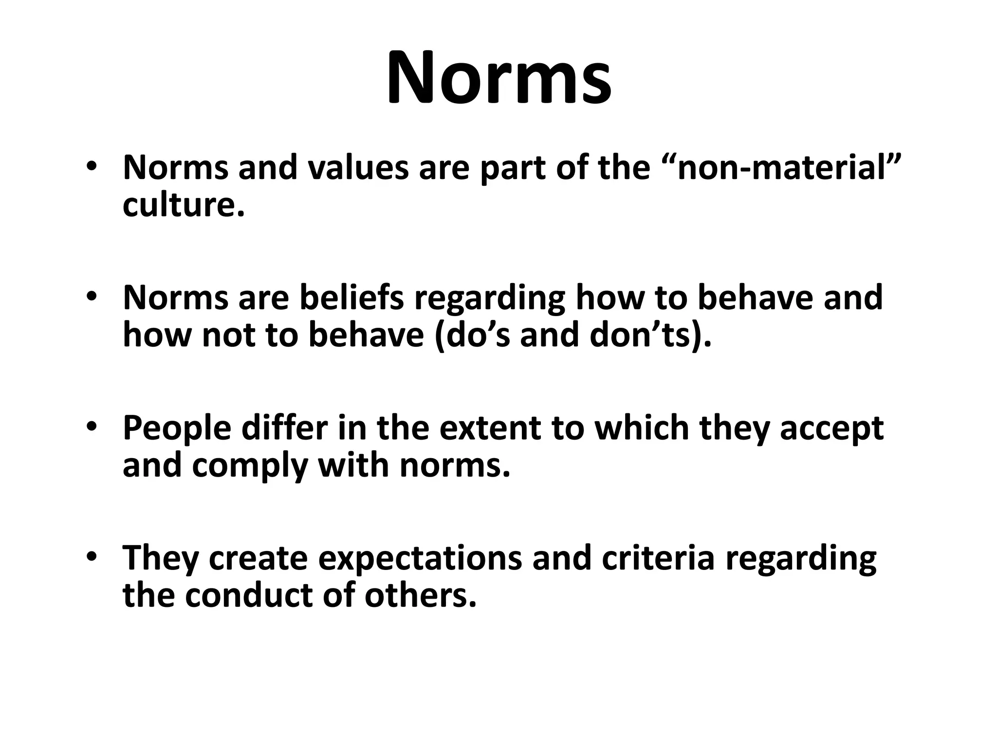 Norms
• Norms and values are part of the “non-material”
  culture.

• Norms are beliefs regarding how to behave and
  how not to behave (do’s and don’ts).

• People differ in the extent to which they accept
  and comply with norms.

• They create expectations and criteria regarding
  the conduct of others.
 