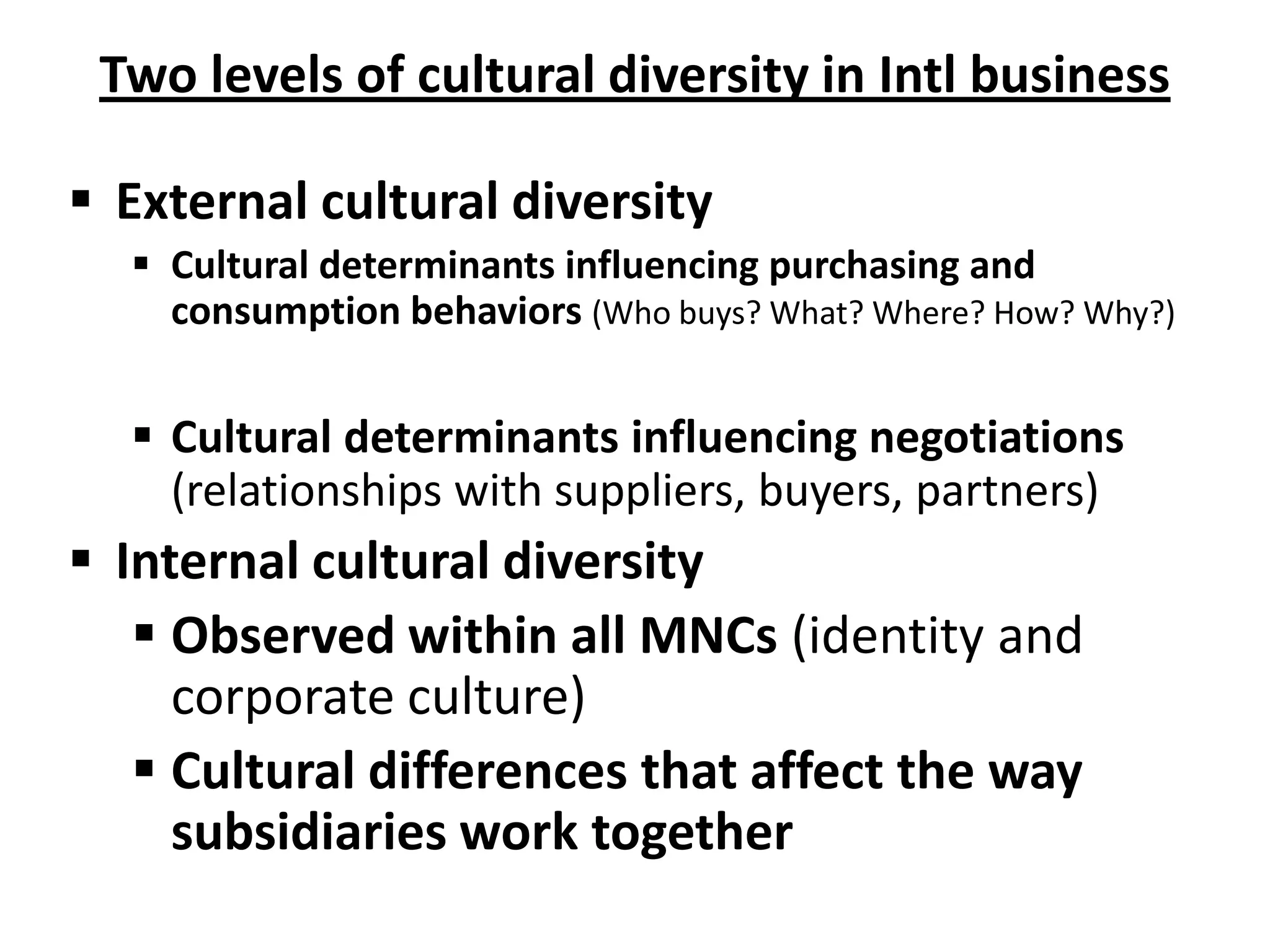 Two levels of cultural diversity in Intl business

 External cultural diversity
   Cultural determinants influencing purchasing and
    consumption behaviors (Who buys? What? Where? How? Why?)


   Cultural determinants influencing negotiations
    (relationships with suppliers, buyers, partners)
 Internal cultural diversity
    Observed within all MNCs (identity and
     corporate culture)
    Cultural differences that affect the way
     subsidiaries work together
 