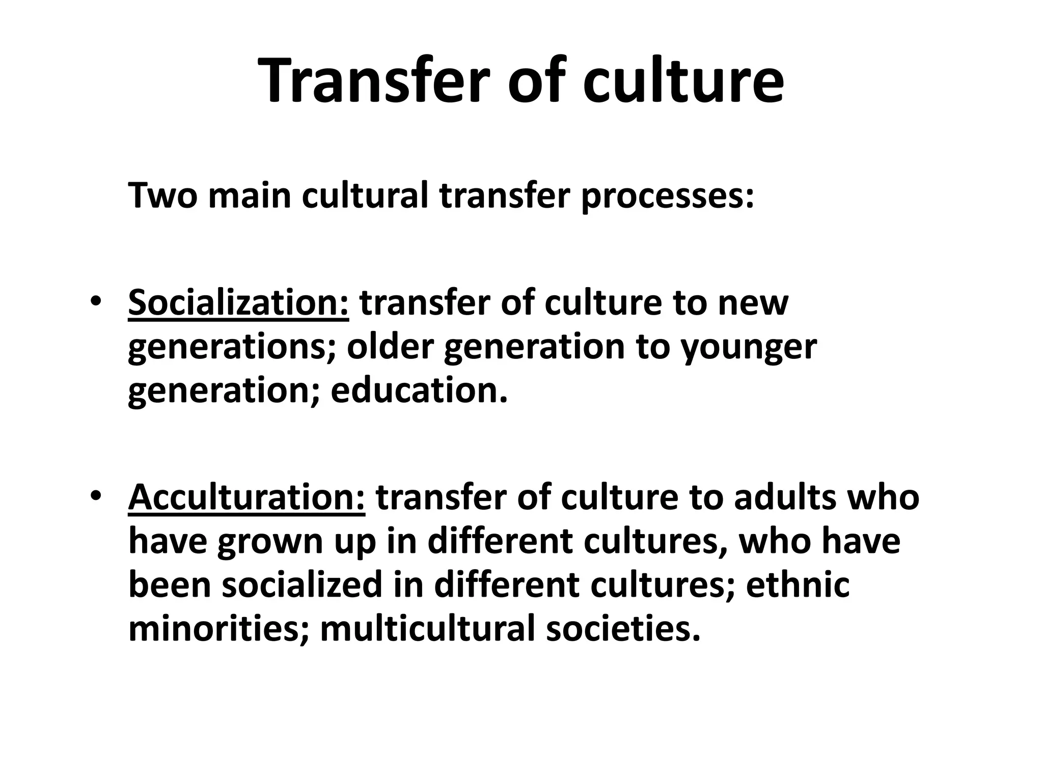 Transfer of culture
  Two main cultural transfer processes:

• Socialization: transfer of culture to new
  generations; older generation to younger
  generation; education.

• Acculturation: transfer of culture to adults who
  have grown up in different cultures, who have
  been socialized in different cultures; ethnic
  minorities; multicultural societies.
 
